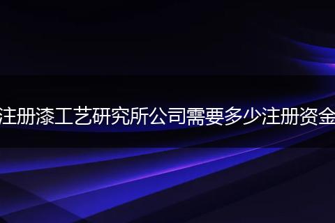 注册漆工艺研究所公司需要多少注册资金