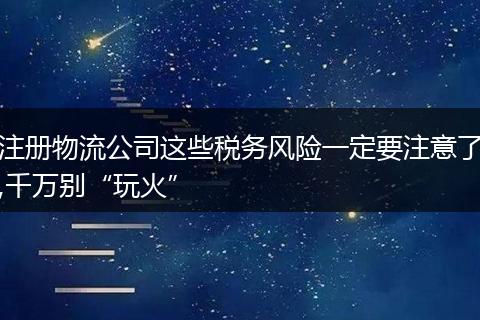 注册物流公司这些税务风险一定要注意了,千万别“玩火”