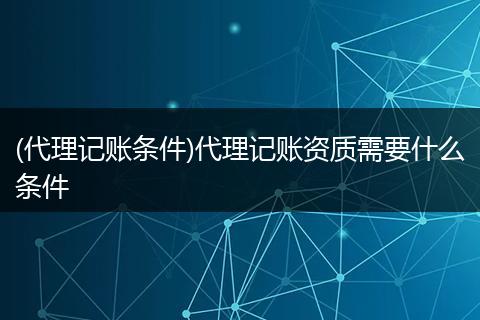 (代理记账条件)代理记账资质需要什么条件