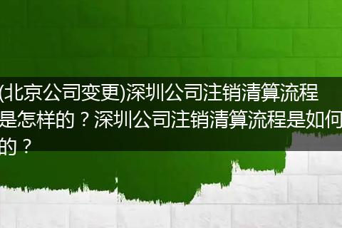 (北京公司变更)深圳公司注销清算流程是怎样的?深圳公司注销清算流程是如何的?