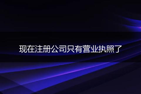 现在注册公司只有营业执照了