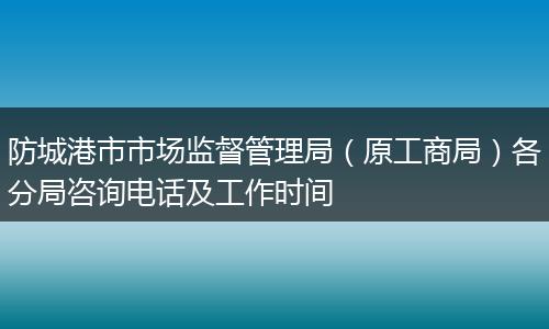 防城港市市场监督管理局(原工商局)各分局咨询电话及工作时间