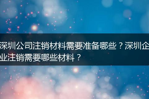 深圳公司注销材料需要准备哪些？深圳企业注销需要哪些材料？