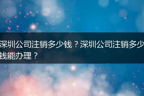 深圳公司注销多少钱？深圳公司注销多少钱能办理？