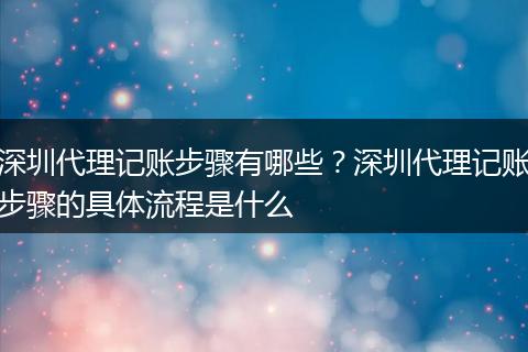 深圳代理记账步骤有哪些？深圳代理记账步骤的具体流程是什么