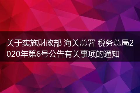 关于实施财政部 海关总署 税务总局2020年第6号公告有关事项的通知