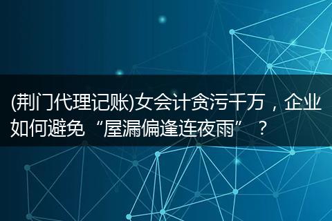 (荆门代理记账)女会计贪污千万，企业如何避免“屋漏偏逢连夜雨”？