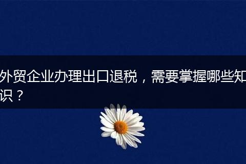 外贸企业办理出口退税，需要掌握哪些知识？