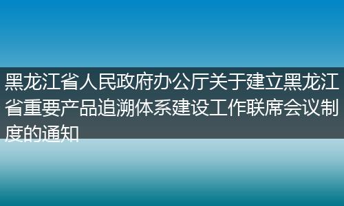 黑龙江省人民政府办公厅关于建立黑龙江省重要产品追溯体系建设工作联席会议制度的通知