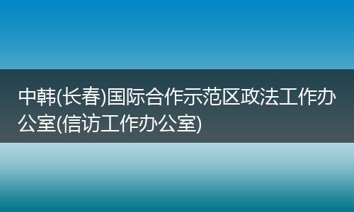 中韩(长春)国际合作示范区政法工作办公室(信访工作办公室)