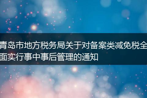 青岛市地方税务局关于对备案类减免税全面实行事中事后管理的通知