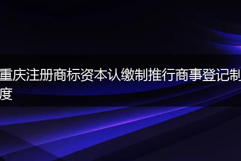 重庆注册商标资本认缴制推行商事登记制度