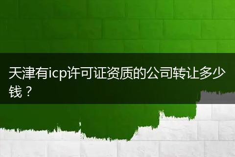 天津有icp许可证资质的公司转让多少钱？