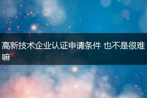 高新技术企业认证申请条件 也不是很难嘛