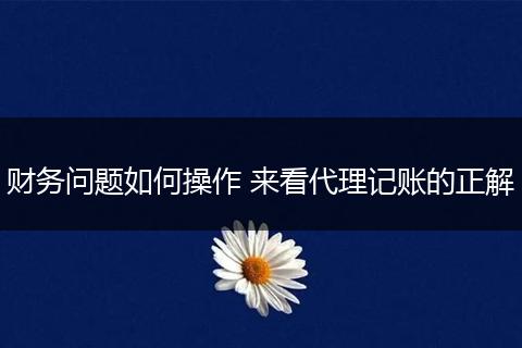 财务问题如何操作 来看代理记账的正解