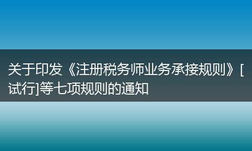 关于印发《注册税务师业务承接规则》[试行]等七项规则的通知