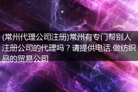 (常州代理公司注册)常州有专门帮别人注册公司的代理吗?请提供电话.做纺织品的贸易公司