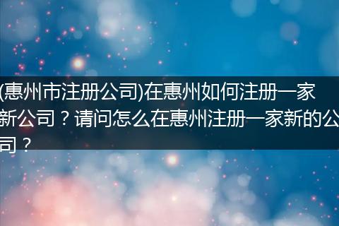 (惠州市注册公司)在惠州如何注册一家新公司?请问怎么在惠州注册一家新的公司?