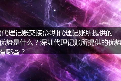 (代理记账交接)深圳代理记账所提供的优势是什么？深圳代理记账所提供的优势有哪些？