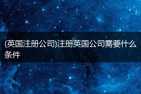 (英国注册公司)注册英国公司需要什么条件