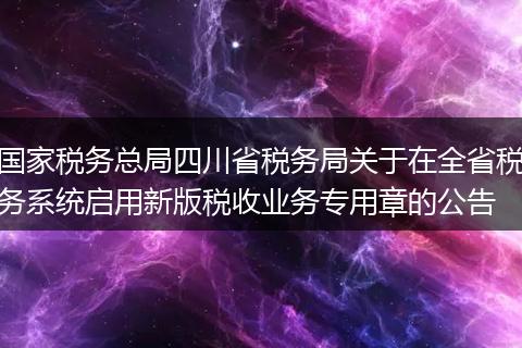 国家税务总局四川省税务局关于在全省税务系统启用新版税收业务专用章的公告