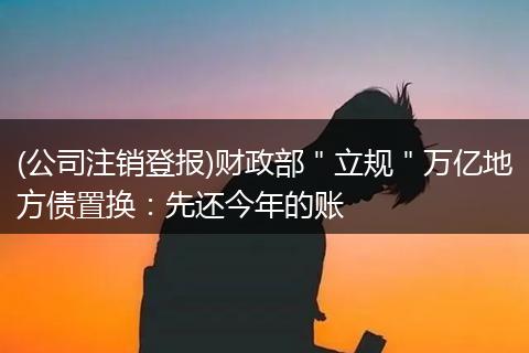 (公司注销登报)财政部＂立规＂万亿地方债置换：先还今年的账