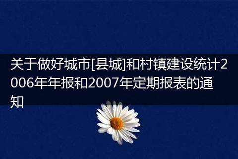 关于做好城市[县城]和村镇建设统计2006年年报和2007年定期报表的通知