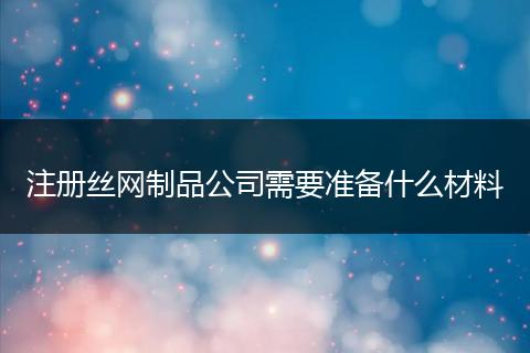 注册丝网制品公司需要准备什么材料