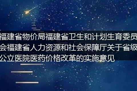 福建省物价局福建省卫生和计划生育委员会福建省人力资源和社会保障厅关于省级公立医院医药价格改革的实施意见