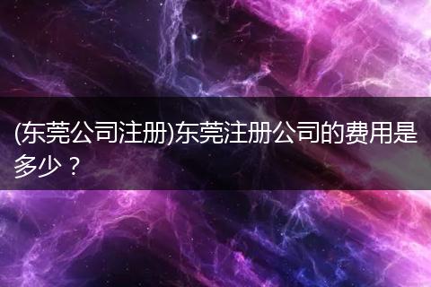 (东莞公司注册)东莞注册公司的费用是多少？