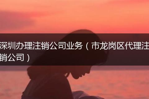 深圳办理注销公司业务（市龙岗区代理注销公司）