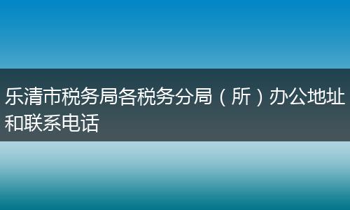 乐清市税务局各税务分局（所）办公地址和联系电话
