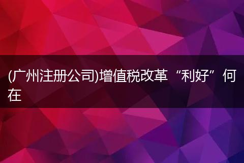 (广州注册公司)增值税改革“利好”何在