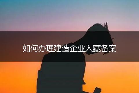 如何办理建造企业入藏备案