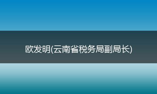 欧发明(云南省税务局副局长)