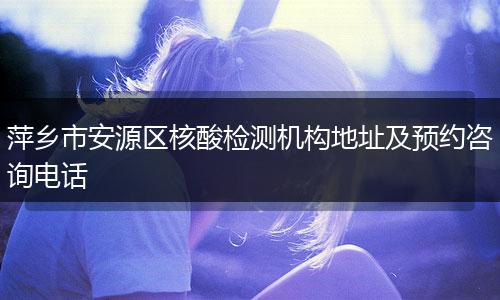 萍乡市安源区核酸检测机构地址及预约咨询电话