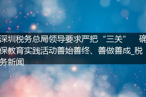 深圳税务总局领导要求严把“三关” 确保教育实践活动善始善终、善做善成_税务新闻
