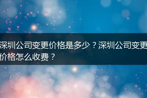 深圳公司变更价格是多少？深圳公司变更价格怎么收费？