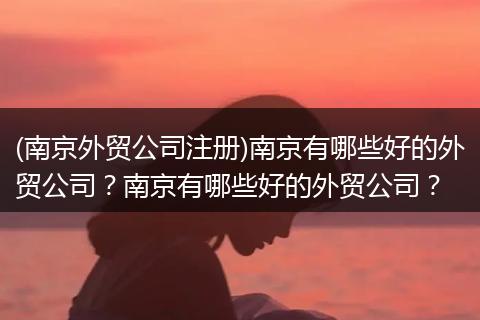 (南京外贸公司注册)南京有哪些好的外贸公司？南京有哪些好的外贸公司？
