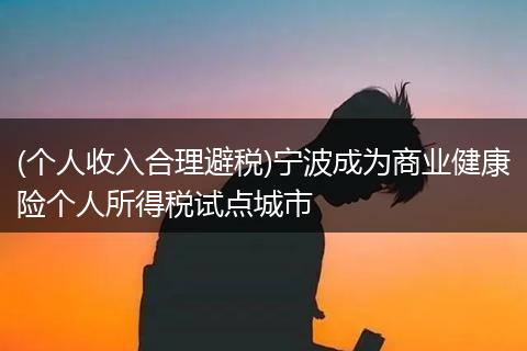 (个人收入合理避税)宁波成为商业健康险个人所得税试点城市