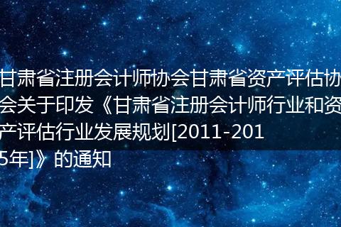 甘肃省注册会计师协会甘肃省资产评估协会关于印发《甘肃省注册会计师行业和资产评估行业发展规划[2011-2015年]》的通知