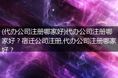 (代办公司注册哪家好)代办公司注册哪家好？宿迁公司注册,代办公司注册哪家好？