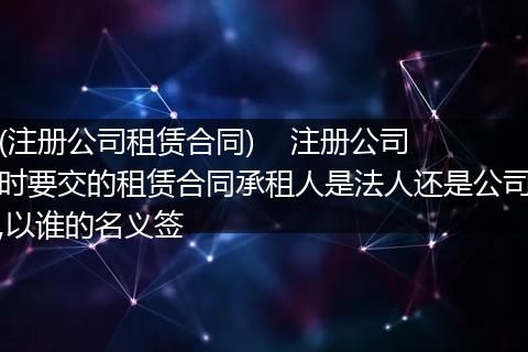 (注册公司租赁合同)    注册公司时要交的租赁合同承租人是法人还是公司,以谁的名义签