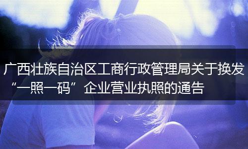 广西壮族自治区工商行政管理局关于换发“一照一码”企业营业执照的通告