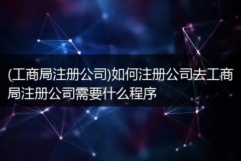 (工商局注册公司)如何注册公司去工商局注册公司需要什么程序
