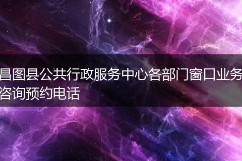 昌图县公共行政服务中心各部门窗口业务咨询预约电话
