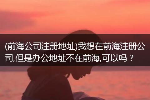 (前海公司注册地址)我想在前海注册公司,但是办公地址不在前海,可以吗?