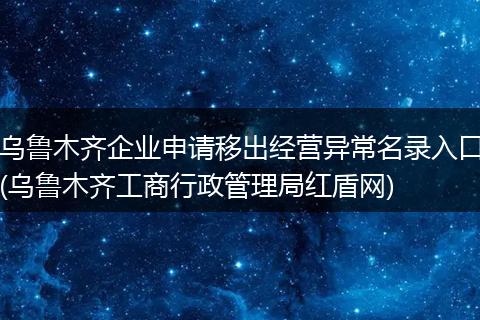 乌鲁木齐企业申请移出经营异常名录入口(乌鲁木齐工商行政管理局红盾网)