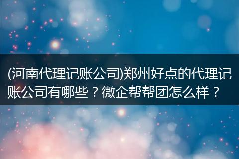 (河南代理记账公司)郑州好点的代理记账公司有哪些？微企帮帮团怎么样？