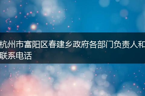 杭州市富阳区春建乡政府各部门负责人和联系电话